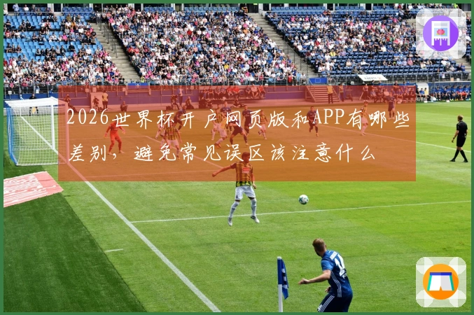 2026世界杯开户网页版和APP有哪些差别，避免常见误区该注意什么