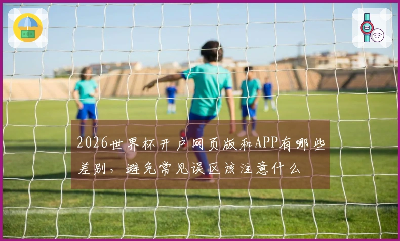2026世界杯开户网页版和APP有哪些差别，避免常见误区该注意什么